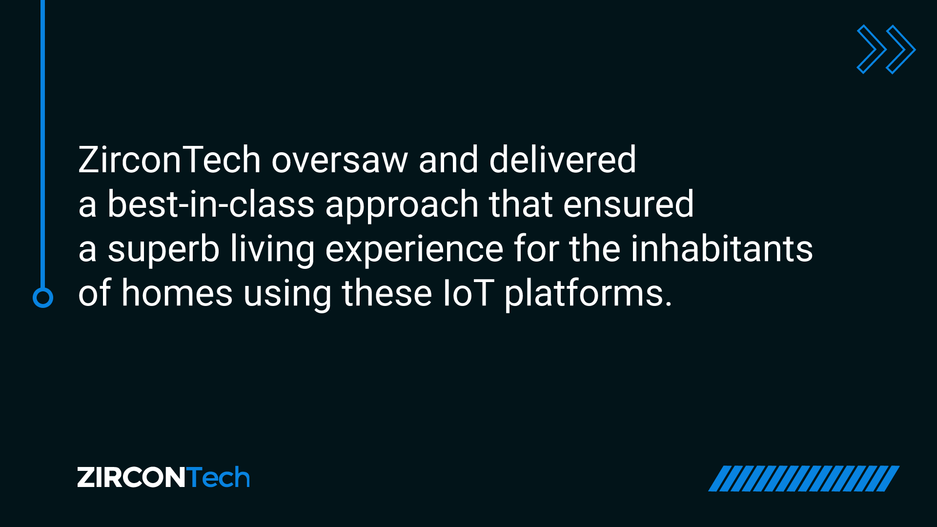 ZirconTech oversaw and delivered a best-in-class approach that ensured a superb living experience for the inhabitants of homes using these IoT platforms.